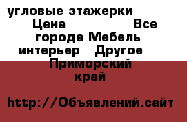 угловые этажерки700-1400 › Цена ­ 700-1400 - Все города Мебель, интерьер » Другое   . Приморский край